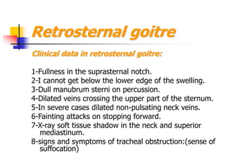 Retrosternal goitre
Clinical data in retrosternal goitre:
1-Fullness in the suprasternal notch.
2-I cannot get below the lower edge of the swelling.
3-Dull manubrum sterni on percussion.
4-Dilated veins crossing the upper part of the sternum.
5-In severe cases dilated non-pulsating neck veins.
6-Fainting attacks on stopping forward.
7-X-ray soft tissue shadow in the neck and superior
mediastinum.
8-signs and symptoms of tracheal obstruction:(sense of
suffocation)
 