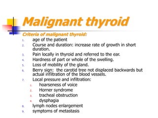 Malignant thyroid
Criteria of malignant thyroid:
1. age of the patient
2. Course and duration: increase rate of growth in short
duration.
3. Pain locally in thyroid and referred to the ear.
4. Hardness of part or whole of the swelling.
5. Loss of mobility of the gland.
6. Berry sign: the carotid tree not displaced backwards but
actual infiltration of the blood vessels.
7. Local pressure and infiltration:
1. hoarseness of voice
2. Horner syndrome
3. tracheal obstruction
4. dysphagia
8. lymph nodes enlargement
9. symptoms of metastasis
 