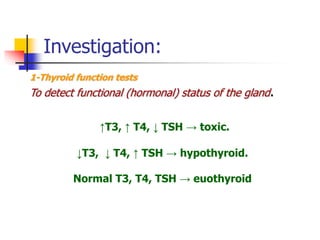 Investigation:
1-Thyroid function tests
To detect functional (hormonal) status of the gland.
↑T3, ↑ T4, ↓ TSH → toxic.
↓T3, ↓ T4, ↑ TSH → hypothyroid.
Normal T3, T4, TSH → euothyroid
 