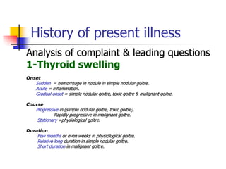 History of present illness
Analysis of complaint & leading questions
1-Thyroid swelling
Onset
Sudden = hemorrhage in nodule in simple nodular goitre.
Acute = inflammation.
Gradual onset = simple nodular goitre, toxic goitre & malignant goitre.
Course
Progressive in (simple nodular goitre, toxic goitre).
Rapidly progressive in malignant goitre.
Stationary =physiological goitre.
Duration
Few months or even weeks in physiological goitre.
Relative long duration in simple nodular goitre.
Short duration in malignant goitre.
 