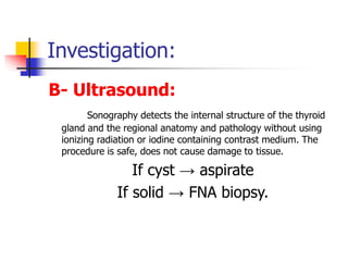 Investigation:
B- Ultrasound:
Sonography detects the internal structure of the thyroid
gland and the regional anatomy and pathology without using
ionizing radiation or iodine containing contrast medium. The
procedure is safe, does not cause damage to tissue.
If cyst → aspirate
If solid → FNA biopsy.
 