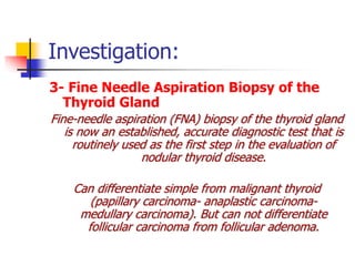 Investigation:
3- Fine Needle Aspiration Biopsy of the
Thyroid Gland
Fine-needle aspiration (FNA) biopsy of the thyroid gland
is now an established, accurate diagnostic test that is
routinely used as the first step in the evaluation of
nodular thyroid disease.
Can differentiate simple from malignant thyroid
(papillary carcinoma- anaplastic carcinoma-
medullary carcinoma). But can not differentiate
follicular carcinoma from follicular adenoma.
 