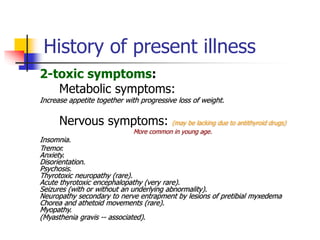 History of present illness
2-toxic symptoms:
Metabolic symptoms:
Increase appetite together with progressive loss of weight.
Nervous symptoms: (may be lacking due to antithyroid drugs)
More common in young age.
Insomnia.
Tremor.
Anxiety.
Disorientation.
Psychosis.
Thyrotoxic neuropathy (rare).
Acute thyrotoxic encephalopathy (very rare).
Seizures (with or without an underlying abnormality).
Neuropathy secondary to nerve entrapment by lesions of pretibial myxedema
Chorea and athetoid movements (rare).
Myopathy.
(Myasthenia gravis -- associated).
 