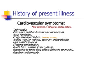History of present illness
Cardiovascular symptoms:
More common in old age or cardiac patient.
Tachycardia.
Premature atrial and ventricular contractions.
Atrial fibrillation.
Congestive heart failure. (resistant to drugs)
Angina with (or without) coronary artery disease.
Myocardial infarction.
Systemic embolization.
Death from cardiovascular collapse.
Resistance to some drug effects (digoxin, coumadin).
Residual cardiomegaly .
 