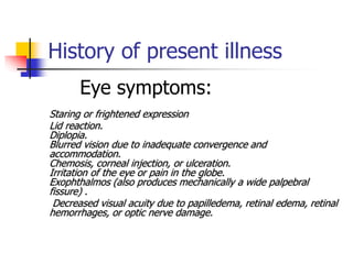 History of present illness
Eye symptoms:
Staring or frightened expression
Lid reaction.
Diplopia.
Blurred vision due to inadequate convergence and
accommodation.
Chemosis, corneal injection, or ulceration.
Irritation of the eye or pain in the globe.
Exophthalmos (also produces mechanically a wide palpebral
fissure) .
Decreased visual acuity due to papilledema, retinal edema, retinal
hemorrhages, or optic nerve damage.
 