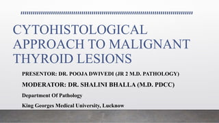 CYTOHISTOLOGICAL
APPROACH TO MALIGNANT
THYROID LESIONS
PRESENTOR: DR. POOJA DWIVEDI (JR 2 M.D. PATHOLOGY)
MODERATOR: DR. SHALINI BHALLA (M.D. PDCC)
Department Of Pathology
King Georges Medical University, Lucknow
 