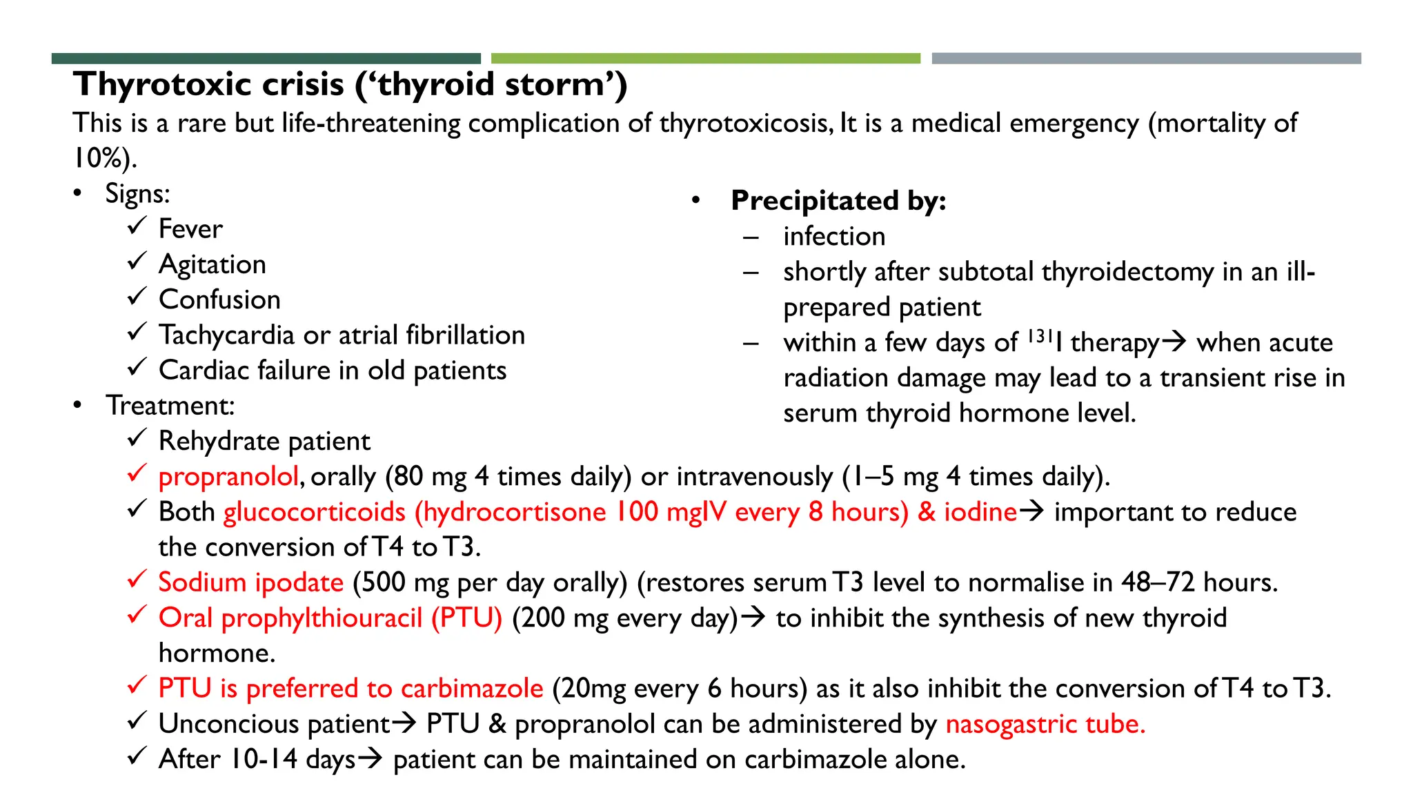 Thyrotoxic crisis (‘thyroid storm’)
This is a rare but life-threatening complication of thyrotoxicosis, It is a medical emergency (mortality of
10%).
• Signs:
 Fever
 Agitation
 Confusion
 Tachycardia or atrial fibrillation
 Cardiac failure in old patients
• Treatment:
 Rehydrate patient
 propranolol, orally (80 mg 4 times daily) or intravenously (1–5 mg 4 times daily).
 Both glucocorticoids (hydrocortisone 100 mgIV every 8 hours) & iodine important to reduce
the conversion ofT4 toT3.
 Sodium ipodate (500 mg per day orally) (restores serumT3 level to normalise in 48–72 hours.
 Oral prophylthiouracil (PTU) (200 mg every day) to inhibit the synthesis of new thyroid
hormone.
 PTU is preferred to carbimazole (20mg every 6 hours) as it also inhibit the conversion ofT4 toT3.
 Unconcious patient PTU & propranolol can be administered by nasogastric tube.
 After 10-14 days patient can be maintained on carbimazole alone.
• Precipitated by:
– infection
– shortly after subtotal thyroidectomy in an ill-
prepared patient
– within a few days of 131I therapy when acute
radiation damage may lead to a transient rise in
serum thyroid hormone level.
 