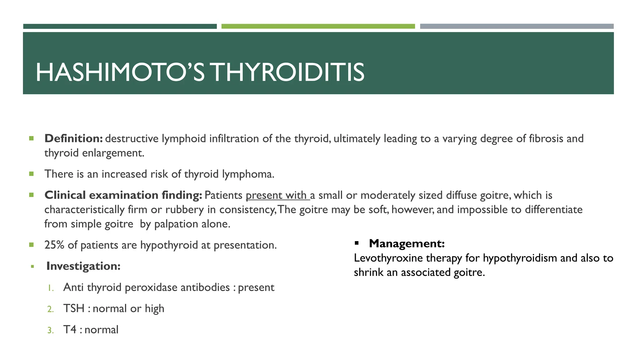 HASHIMOTO’S THYROIDITIS
 Definition: destructive lymphoid infiltration of the thyroid, ultimately leading to a varying degree of fibrosis and
thyroid enlargement.
 There is an increased risk of thyroid lymphoma.
 Clinical examination finding: Patients present with a small or moderately sized diffuse goitre, which is
characteristically firm or rubbery in consistency,The goitre may be soft, however, and impossible to differentiate
from simple goitre by palpation alone.
 25% of patients are hypothyroid at presentation.
 Investigation:
1. Anti thyroid peroxidase antibodies : present
2. TSH : normal or high
3. T4 : normal
 Management:
Levothyroxine therapy for hypothyroidism and also to
shrink an associated goitre.
 