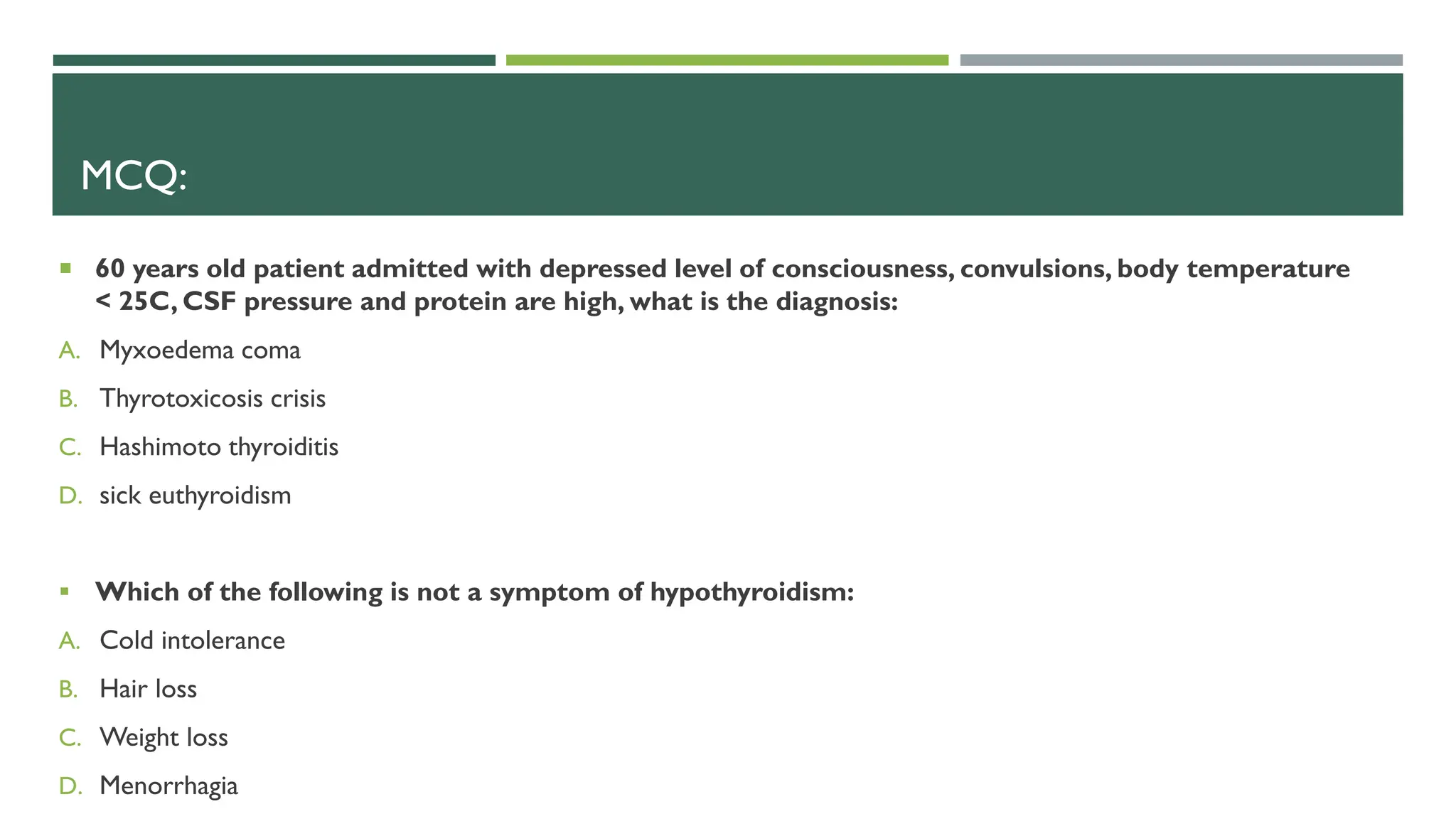 MCQ:
 60 years old patient admitted with depressed level of consciousness, convulsions, body temperature
< 25C, CSF pressure and protein are high, what is the diagnosis:
A. Myxoedema coma
B. Thyrotoxicosis crisis
C. Hashimoto thyroiditis
D. sick euthyroidism
 Which of the following is not a symptom of hypothyroidism:
A. Cold intolerance
B. Hair loss
C. Weight loss
D. Menorrhagia
 