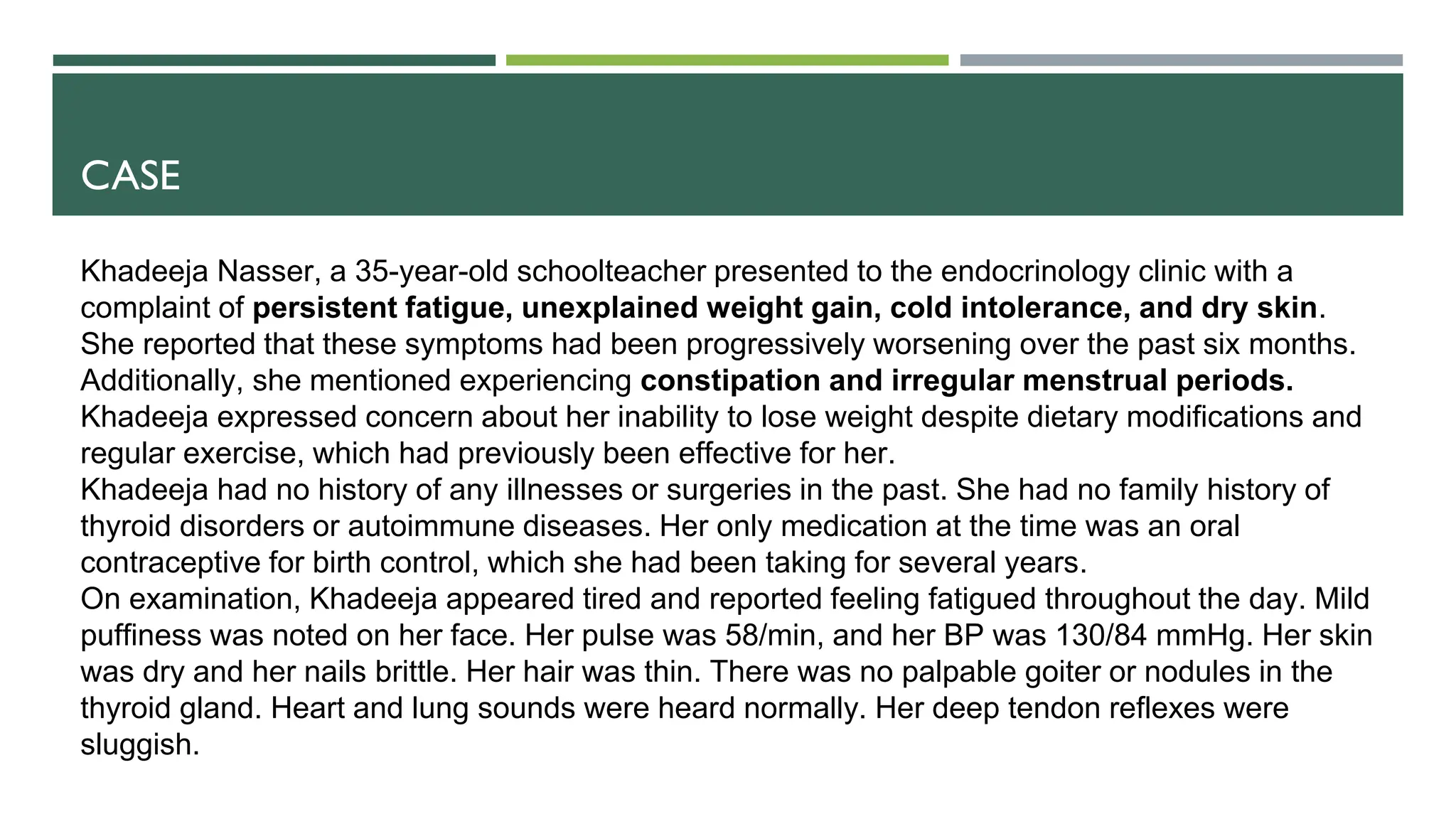 CASE
Khadeeja Nasser, a 35-year-old schoolteacher presented to the endocrinology clinic with a
complaint of persistent fatigue, unexplained weight gain, cold intolerance, and dry skin.
She reported that these symptoms had been progressively worsening over the past six months.
Additionally, she mentioned experiencing constipation and irregular menstrual periods.
Khadeeja expressed concern about her inability to lose weight despite dietary modifications and
regular exercise, which had previously been effective for her.
Khadeeja had no history of any illnesses or surgeries in the past. She had no family history of
thyroid disorders or autoimmune diseases. Her only medication at the time was an oral
contraceptive for birth control, which she had been taking for several years.
On examination, Khadeeja appeared tired and reported feeling fatigued throughout the day. Mild
puffiness was noted on her face. Her pulse was 58/min, and her BP was 130/84 mmHg. Her skin
was dry and her nails brittle. Her hair was thin. There was no palpable goiter or nodules in the
thyroid gland. Heart and lung sounds were heard normally. Her deep tendon reflexes were
sluggish.
 