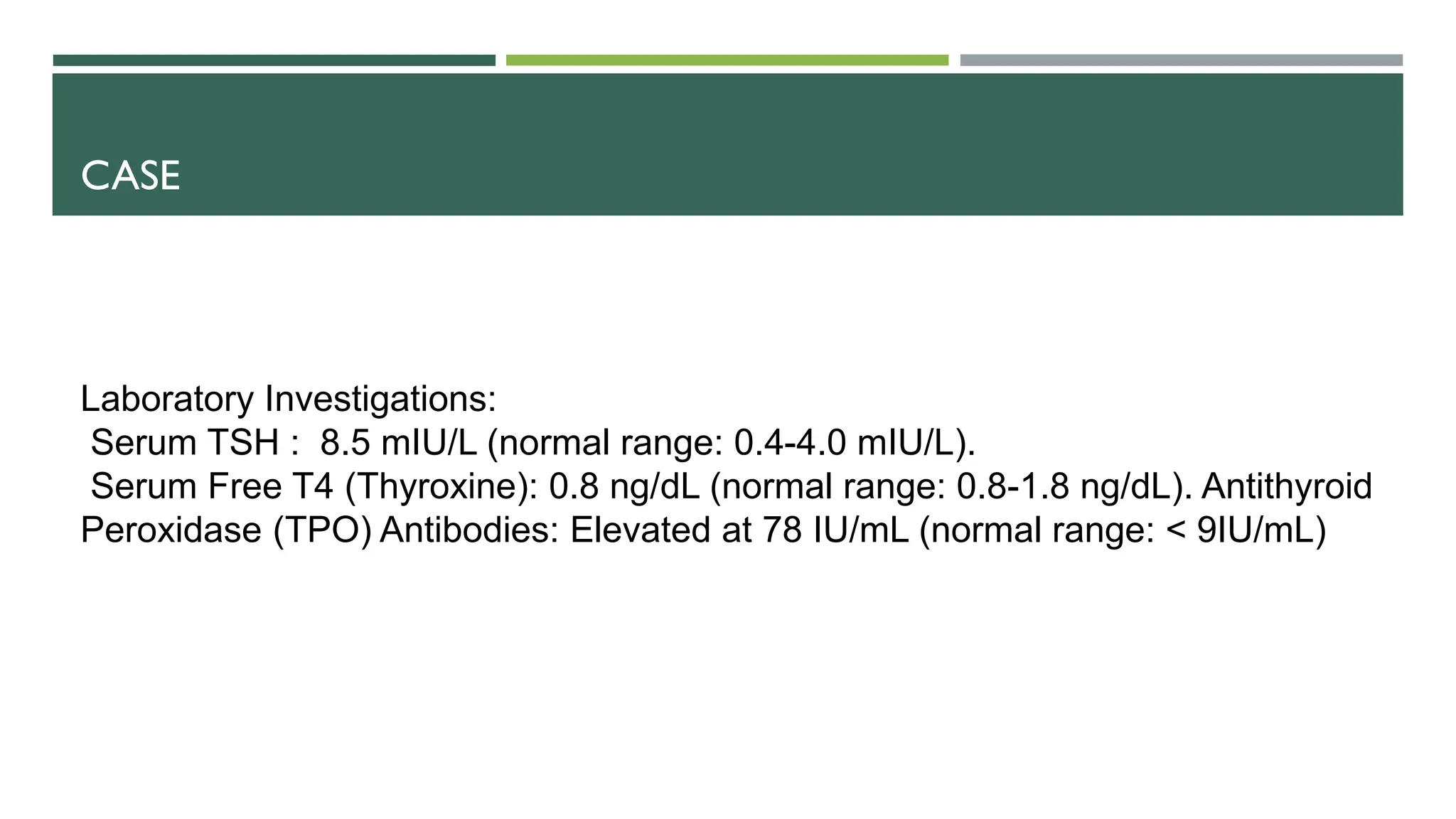 CASE
Laboratory Investigations:
Serum TSH : 8.5 mIU/L (normal range: 0.4-4.0 mIU/L).
Serum Free T4 (Thyroxine): 0.8 ng/dL (normal range: 0.8-1.8 ng/dL). Antithyroid
Peroxidase (TPO) Antibodies: Elevated at 78 IU/mL (normal range: < 9IU/mL)
 