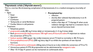 Thyrotoxic crisis (‘thyroid storm’)
This is a rare but life-threatening complication of thyrotoxicosis, It is a medical emergency (mortality of
10%).
• Signs:
 Fever
 Agitation
 Confusion
 Tachycardia or atrial fibrillation
 Cardiac failure in old patients
• Treatment:
 Rehydrate patient
 propranolol, orally (80 mg 4 times daily) or intravenously (1–5 mg 4 times daily).
 Both glucocorticoids (hydrocortisone 100 mgIV every 8 hours) & iodine important to reduce
the conversion ofT4 toT3.
 Sodium ipodate (500 mg per day orally) (restores serumT3 level to normalise in 48–72 hours.
 Oral prophylthiouracil (PTU) (200 mg every day) to inhibit the synthesis of new thyroid
hormone.
 PTU is preferred to carbimazole (20mg every 6 hours) as it also inhibit the conversion ofT4 toT3.
 Unconcious patient PTU & propranolol can be administered by nasogastric tube.
 After 10-14 days patient can be maintained on carbimazole alone.
• Precipitated by:
– infection
– shortly after subtotal thyroidectomy in an ill-
prepared patient
– within a few days of 131I therapy when acute
radiation damage may lead to a transient rise in
serum thyroid hormone level.
 