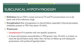 SUBCLINICAL HYPOTHYROIDISM
 Definition: Serum TSH is raised, and serum T3 andT4 concentrations are at the
lower end of the reference range.
 Complication: Risk of progression to thyroid failure especially if thyroid peroxidase
antibodies present or TSH rises above 10 mlU/L.
 Treatment:
 Levothyroxine In patients with non-specific symptoms.
 In those with positive autoantibodies or TSH greater than 10 mU/L, it is better to
treat the thyroid failure early rather than risk loss to follow-up and subsequent
presentation with profound hypothyroidism.
 