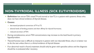 NON-THYROIDAL ILLNESS (SICK EUTHYROIDISM)
 Definition: low serumTSH, raisedT4 and normal or lowT3, in a patient with systemic illness who
does not have clinical evidence of thyroid disease.
 Causes:
 decreased peripheral conversion ofT4 toT3.
 altered levels of binding proteins and their affinity for thyroid hormones.
 reduced secretion of TSH.
 During convalescence, serumTSH concentrations may increase to the level found in primary
hypothyroidism.
 Thyroid function test is difficult to interpret in patient with non thyroidal illness ,thus it is better not
to do the test unless there is a clinical evidence of thyroid disease.
 If an abnormal result is found, treatment should only be given with specialist advice and the diagnosis
should be re-evaluated after recovery.
 