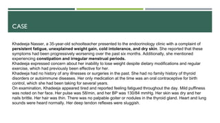 CASE
Khadeeja Nasser, a 35-year-old schoolteacher presented to the endocrinology clinic with a complaint of
persistent fatigue, unexplained weight gain, cold intolerance, and dry skin. She reported that these
symptoms had been progressively worsening over the past six months. Additionally, she mentioned
experiencing constipation and irregular menstrual periods.
Khadeeja expressed concern about her inability to lose weight despite dietary modifications and regular
exercise, which had previously been effective for her.
Khadeeja had no history of any illnesses or surgeries in the past. She had no family history of thyroid
disorders or autoimmune diseases. Her only medication at the time was an oral contraceptive for birth
control, which she had been taking for several years.
On examination, Khadeeja appeared tired and reported feeling fatigued throughout the day. Mild puffiness
was noted on her face. Her pulse was 58/min, and her BP was 130/84 mmHg. Her skin was dry and her
nails brittle. Her hair was thin. There was no palpable goiter or nodules in the thyroid gland. Heart and lung
sounds were heard normally. Her deep tendon reflexes were sluggish.
 