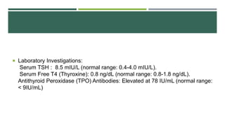  Laboratory Investigations:
Serum TSH : 8.5 mIU/L (normal range: 0.4-4.0 mIU/L).
Serum Free T4 (Thyroxine): 0.8 ng/dL (normal range: 0.8-1.8 ng/dL).
Antithyroid Peroxidase (TPO) Antibodies: Elevated at 78 IU/mL (normal range:
< 9IU/mL)
 