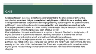 CASE
Khadeeja Nasser, a 35-year-old schoolteacher presented to the endocrinology clinic with a
complaint of persistent fatigue, unexplained weight gain, cold intolerance, and dry skin.
She reported that these symptoms had been progressively worsening over the past six months.
Additionally, she mentioned experiencing constipation and irregular menstrual periods.
Khadeeja expressed concern about her inability to lose weight despite dietary modifications and
regular exercise, which had previously been effective for her.
Khadeeja had no history of any illnesses or surgeries in the past. She had no family history of
thyroid disorders or autoimmune diseases. Her only medication at the time was an oral
contraceptive for birth control, which she had been taking for several years.
On examination, Khadeeja appeared tired and reported feeling fatigued throughout the day. Mild
puffiness was noted on her face. Her pulse was 58/min, and her BP was 130/84 mmHg. Her skin
was dry and her nails brittle. Her hair was thin. There was no palpable goiter or nodules in the
thyroid gland. Heart and lung sounds were heard normally. Her deep tendon reflexes were
sluggish.
 