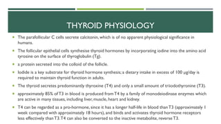  The parafollicular C cells secrete calcitonin, which is of no apparent physiological significance in
humans.
 The follicular epithelial cells synthesise thyroid hormones by incorporating iodine into the amino acid
tyrosine on the surface of thyroglobulin (Tg).
 a protein secreted into the colloid of the follicle.
 Iodide is a key substrate for thyroid hormone synthesis; a dietary intake in excess of 100 µg/day is
required to maintain thyroid function in adults.
 The thyroid secretes predominantly thyroxine (T4) and only a small amount of triiodothyronine (T3).
 approximately 85% ofT3 in blood is produced fromT4 by a family of monodeiodinase enzymes which
are active in many tissues, including liver, muscle, heart and kidney.
 T4 can be regarded as a pro-hormone, since it has a longer half-life in blood thanT3 (approximately 1
week compared with approximately 18 hours), and binds and activates thyroid hormone receptors
less effectively thanT3.T4 can also be converted to the inactive metabolite, reverseT3.
THYROID PHYSIOLOGY
 