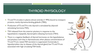  T3 andT4 circulate in plasma almost entirely (> 99%) bound to transport
proteins, mainly thyroxine-binding globulin (TBG).
 Production ofT3 andT4 in the thyroid is stimulated by (thyroid-
stimulating hormone,TSH),
 TSH released from the anterior pituitary in response to the
hypothalamic tripeptide, thyrotrophin-releasing hormone (TRH).
 There is a negative feedback of thyroid hormones on the hypothalamus
and pituitary such that in thyrotoxicosis, when plasma concentrations of
T3 andT4 are raised,TSH secretion is suppressed. Conversely, in
hypothyroidism due to disease of the thyroid gland, lowT3 andT4 are
associated with high circulatingTSH levels.
THYROID PHYSIOLOGY
 