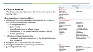 Common:
less Common:
Rare:
 Clinical feature:
- The clinical presentation depends on the duration and severity of the
hypothyroidism.
- Due to prolonged hypothyroidism :
 infiltration of many body tissues by mucopolysaccharides, hyaluronic
acid and chondroitin sulphate, resulting in:
 a low-pitched voice
 poor hearing
 slurred speech due to a large tongue
 compression of the median nerve at the wrist (carpal
tunnel syndrome)
 Infiltration of the dermis gives rise to:
 nonpitting oedema (myxoedema) in the skin of the hands,
feet and eyelids
 facial pallor due to vasoconstriction and anaemia,
 lemon-yellow tint to the skin caused by carotenaemia,
 purplish lips and malar flush
 