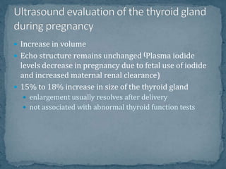  Increase in volume
 Echo structure remains unchanged (Plasma iodide
levels decrease in pregnancy due to fetal use of iodide
and increased maternal renal clearance)
 15% to 18% increase in size of the thyroid gland
 enlargement usually resolves after delivery
 not associated with abnormal thyroid function tests
 
