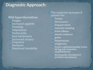  Mild hyperthyroidism:
 Fatigue
 increased appetite
 Vomiting
 Palpitations
 Tachycardia
 heat intolerance,
 Increased urinary
frequency
 Insomnia
 Emotional instability
 The suspicion increases if
patient has
 Tremor
 Nervousness
 frequent stools
 excessive sweating
 brisk reflexes
 muscle weakness
 goiter
 Hypertension
 weight loss.
 Grave's ophthalmopathy (stare,
lid lag and retraction,
exophthalmos)
 dermopathy (localized or
pretibial myxedema)
 