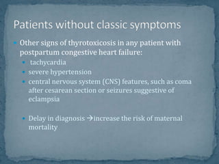  Other signs of thyrotoxicosis in any patient with
postpartum congestive heart failure:
 tachycardia
 severe hypertension
 central nervous system (CNS) features, such as coma
after cesarean section or seizures suggestive of
eclampsia
 Delay in diagnosis increase the risk of maternal
mortality
 