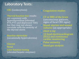  CBC (Leukocytosis)
 Thyroid function test results
are consistent with
hyperthyroidism (elevated
FT4/FT3 and depressed TSH)
but they may not always
correlate with the severity of
the thyroid storm
 Baseline electrolyte
(occasionally hypercalcemia)
 Glucose
 Renal
 Liver function testing
(elevated hepatic enzymes)
 Coagulation studies
 CT or MRI of the brain
(unconscious patients,
signs of focal CNS signs)
 blood, uterine and wound
cultures (as appropriate)
 chest x-ray
 12-lead electrocardiogram
(ECG) and continuous
cardiac monitoring
 Pulse oximetry
 blood gas analysis
 