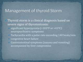  Thyroid storm is a clinical diagnosis based on
severe signs of thyrotoxicosis:
 significant hyperpyrexia (>103ºF or >41ºC)
neuropsychiatric symptoms
 Tachycardia with a pulse rate exceeding 140 beats/min
 congestive heart failure
 Gastrointestinal symptoms (nausea and vomiting)
accompanied by liver compromise
 