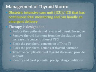  Obstetric intensive care unit (ICU)/ ICU that has
continuous fetal monitoring and can handle an
emergent delivery
 Therapy is designed to:
 Reduce the synthesis and release of thyroid hormone
 Remove thyroid hormone from the circulation and
increase the concentration of TBG
 Block the peripheral conversion of T4 to T3
 Block the peripheral actions of thyroid hormone
 Treat the complications of thyroid storm and provide
support
 Identify and treat potential precipitating conditions
 