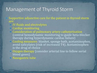  Supportive adjunctive care for the patient in thyroid storm
are:
 IV fluids and electrolytes
 Cardiac monitoring
 Consideration of pulmonary artery catheterization
(central hemodynamic monitoring to guide beta-blocker
therapy during hyperdynamic cardiac failure)
 Cooling measures: blanket, sponge bath, acetaminophen,
avoid salicylates (risk of increased T4). Acetaminophen
is the drug of choice
 Oxygen therapy (consider arterial line to follow serial
blood gases)
 Nasogastric tube
 