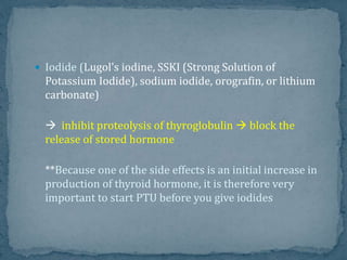 Iodide (Lugol's iodine, SSKI (Strong Solution of
Potassium Iodide), sodium iodide, orografin, or lithium
carbonate)
 inhibit proteolysis of thyroglobulin  block the
release of stored hormone
**Because one of the side effects is an initial increase in
production of thyroid hormone, it is therefore very
important to start PTU before you give iodides
 
