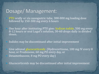  PTU orally or via nasogastric tube, 300-800 mg loading dose
followed by 150-300 mg every 6 hours
 One hour after instituting PTU give: Sodium iodide, 500 mg every
8-12 hours or oral Lugol's solution, 30-60 drops daily in divided
doses.
 Iodides may be discontinued after initial improvement
 Give adrenal glucocorticoids (Hydrocortisone, 100 mg IV every 8
hour, or Prednisone, 60 mg PO every day, or
 Dexamethasone, 8 mg PO every day)
 Glucocorticoids may be discontinued after initial improvement
 