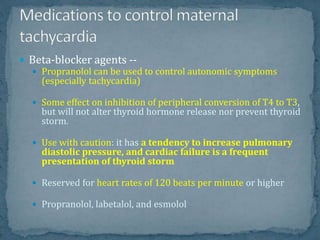  Beta-blocker agents --
 Propranolol can be used to control autonomic symptoms
(especially tachycardia)
 Some effect on inhibition of peripheral conversion of T4 to T3,
but will not alter thyroid hormone release nor prevent thyroid
storm.
 Use with caution: it has a tendency to increase pulmonary
diastolic pressure, and cardiac failure is a frequent
presentation of thyroid storm
 Reserved for heart rates of 120 beats per minute or higher
 Propranolol, labetalol, and esmolol
 