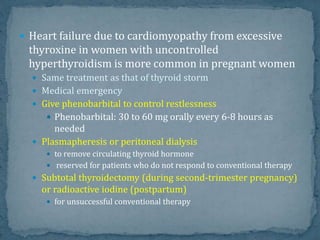  Heart failure due to cardiomyopathy from excessive
thyroxine in women with uncontrolled
hyperthyroidism is more common in pregnant women
 Same treatment as that of thyroid storm
 Medical emergency
 Give phenobarbital to control restlessness
 Phenobarbital: 30 to 60 mg orally every 6-8 hours as
needed
 Plasmapheresis or peritoneal dialysis
 to remove circulating thyroid hormone
 reserved for patients who do not respond to conventional therapy
 Subtotal thyroidectomy (during second-trimester pregnancy)
or radioactive iodine (postpartum)
 for unsuccessful conventional therapy
 