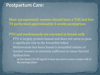  Most asymptomatic women should have a TSH and free
T4 performed approximately 6 weeks postpartum
 PTU and methimazole are excreted in breast milk
 PTU is largely protein bound and does not seem to pose
a significant risk to the breastfed infant
 Methimazole has been found in breastfed infants of
treated women in amounts sufficient to cause thyroid
dysfunction
 at low doses (10-20 mg/d) it does not seem to pose a major risk to
the nursing infant
 
