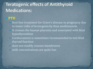  PTU
 first-line treatment for Grave's disease in pregnancy due
to lower risks of teratogenicity than methimazole.
 It crosses the human placenta and associated with fetal
hypothyroidism
 Cordocentesis is sometimes recommended to test fetal
thyroid function
 does not readily crosses membranes
 milk concentrations are quite low
 