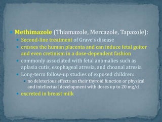  Methimazole (Thiamazole, Mercazole, Tapazole):
 Second-line treatment of Grave's disease
 crosses the human placenta and can induce fetal goiter
and even cretinism in a dose-dependent fashion
 commonly associated with fetal anomalies such as
aplasia cutis, esophageal atresia, and choanal atresia
 Long-term follow-up studies of exposed children:
 no deleterious effects on their thyroid function or physical
and intellectual development with doses up to 20 mg/d
 excreted in breast milk
 