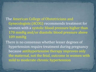 The American College of Obstetricians and
Gynecologists (ACOG) recommends treatment for
women with a systolic blood pressure higher than
170 mmHg and/or diastolic blood pressure above
109 mmHg
There is no consensus whether lesser degrees of
hypertension require treatment during pregnancy
because antihypertensive therapy improves only
the maternal, not the fetal, outcome in women with
mild to moderate chronic hypertension
 