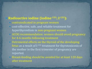  Radioactive iodine (iodine-131; I-131):
 contraindicated in pregnant women
 cost-effective, safe, and reliable treatment for
hyperthyroidism in non-pregnant women
 ACOG recommendation: women should avoid pregnancy
for 4-6 months following treatment
 Detrimental effects on the thyroid of the developing
fetus as a result of I-131 treatment for thyrotoxicosis of
the mother in the first trimester of pregnancy are
reported.
 Breast-feeding should be avoided for at least 120 days
after treatment
 