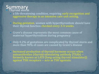  Thyroid storm
 a life-threatening condition, requiring early recognition and
aggressive therapy in an intensive care unit setting.
 During gestation, women with hyperthyroidism should have
their thyroid function checked every 3-4 weeks.
 Grave's disease represents the most common cause of
maternal hyperthyroidism during pregnancy
 Only 0.2% of gestations are complicated by thyroid storm and
more than 90% of cases are caused by Grave's disease
 Increased production of thyroid hormone occurs when
autoantibodies (thyroid-stimulating antibody [TSAb] --
formerly known as LATS [long-acting thyroid stimulator])
against TSH receptors -- acts as TSH agonists.
 