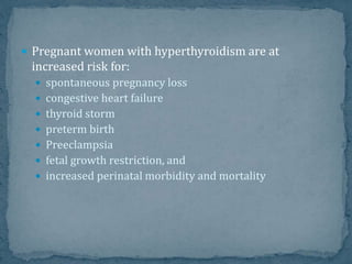 Pregnant women with hyperthyroidism are at
increased risk for:
 spontaneous pregnancy loss
 congestive heart failure
 thyroid storm
 preterm birth
 Preeclampsia
 fetal growth restriction, and
 increased perinatal morbidity and mortality
 