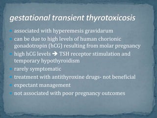  associated with hyperemesis gravidarum
 can be due to high levels of human chorionic
gonadotropin (hCG) resulting from molar pregnancy
 high hCG levels  TSH receptor stimulation and
temporary hypothyroidism
 rarely symptomatic
 treatment with antithyroxine drugs- not beneficial
 expectant management
 not associated with poor pregnancy outcomes
 