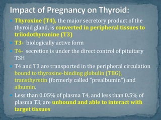  Thyroxine (T4), the major secretory product of the
thyroid gland, is converted in peripheral tissues to
triiodothyronine (T3)
 T3- biologically active form
 T4- secretion is under the direct control of pituitary
TSH
 T4 and T3 are transported in the peripheral circulation
bound to thyroxine-binding globulin (TBG),
transthyretin (formerly called "prealbumin") and
albumin.
 Less than 0.05% of plasma T4, and less than 0.5% of
plasma T3, are unbound and able to interact with
target tissues
 