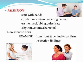  PALPATION
start with hands
check temperature,sweating,palmar
erythema,clubbing,pulse( rate
,rhythm,volume,character)
Now move to neck
EXAMINE from front & behind to confirm
inspection findings.
 