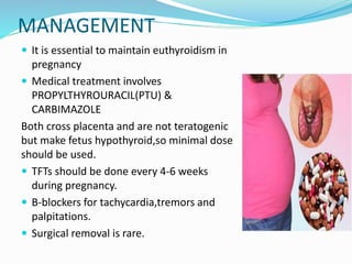MANAGEMENT
 It is essential to maintain euthyroidism in
pregnancy
 Medical treatment involves
PROPYLTHYROURACIL(PTU) &
CARBIMAZOLE
Both cross placenta and are not teratogenic
but make fetus hypothyroid,so minimal dose
should be used.
 TFTs should be done every 4-6 weeks
during pregnancy.
 B-blockers for tachycardia,tremors and
palpitations.
 Surgical removal is rare.
 