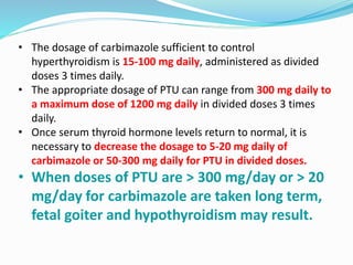 • The dosage of carbimazole sufficient to control
hyperthyroidism is 15-100 mg daily, administered as divided
doses 3 times daily.
• The appropriate dosage of PTU can range from 300 mg daily to
a maximum dose of 1200 mg daily in divided doses 3 times
daily.
• Once serum thyroid hormone levels return to normal, it is
necessary to decrease the dosage to 5-20 mg daily of
carbimazole or 50-300 mg daily for PTU in divided doses.
• When doses of PTU are > 300 mg/day or > 20
mg/day for carbimazole are taken long term,
fetal goiter and hypothyroidism may result.
 