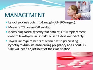 MANAGEMENT
 Levothyroxine sodium 1-2 mcg/kg/d (100 mcg/d).
 Measure TSH every 6-8 weeks.
 Newly diagnosed hypothyroid patient, a full replacement
dose of levothyroxine should be instituted immediately.
 Thyroxine requirements of women with preexisting
hypothyroidism increase during pregnancy and about 30-
50% will need adjustment of their medication.
 