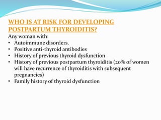 WHO IS AT RISK FOR DEVELOPING
POSTPARTUM THYROIDITIS?
Any woman with:
• Autoimmune disorders.
• Positive anti-thyroid antibodies
• History of previous thyroid dysfunction
• History of previous postpartum thyroiditis (20% of women
will have recurrence of thyroiditis with subsequent
pregnancies)
• Family history of thyroid dysfunction
 