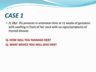 CASE 1
 A 28yr PG presents in antenatal clinic at 11 weeks of gestation
with swelling in front of her neck with no signs/symptoms of
thyroid disease.
Q. HOW WILL YOU MANAGE HER?
Q. WHAT ADVICE YOU WILL GIVE HER?
 